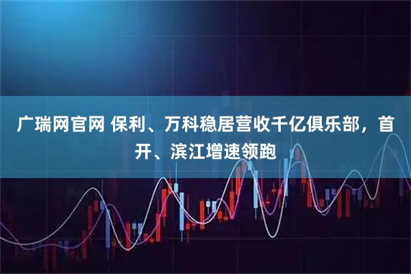 广瑞网官网 保利、万科稳居营收千亿俱乐部，首开、滨江增速领跑