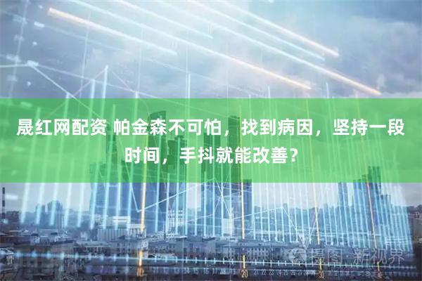 晟红网配资 帕金森不可怕，找到病因，坚持一段时间，手抖就能改善？