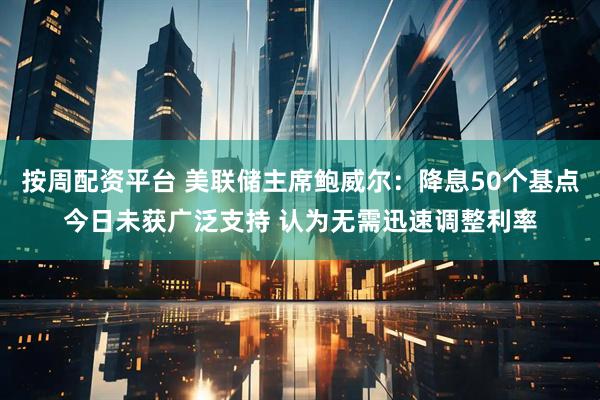 按周配资平台 美联储主席鲍威尔：降息50个基点今日未获广泛支持 认为无需迅速调整利率