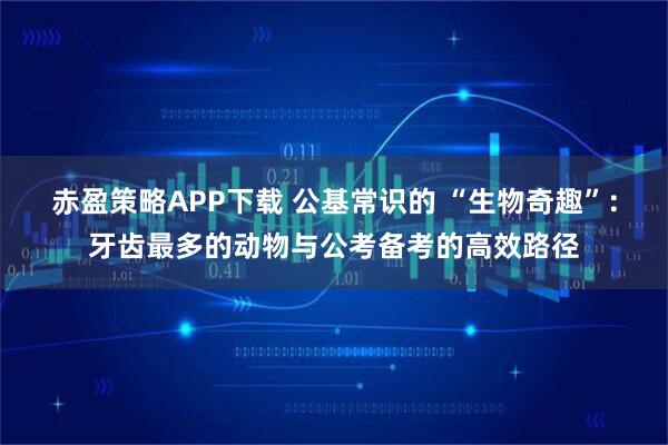 赤盈策略APP下载 公基常识的 “生物奇趣”：牙齿最多的动物与公考备考的高效路径