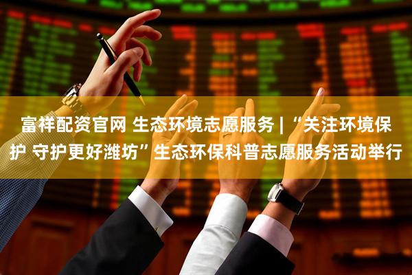 富祥配资官网 生态环境志愿服务 | “关注环境保护 守护更好潍坊”生态环保科普志愿服务活动举行