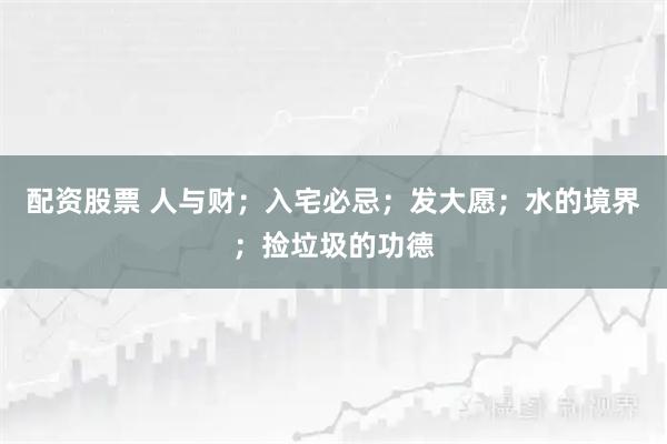 配资股票 人与财；入宅必忌；发大愿；水的境界；捡垃圾的功德