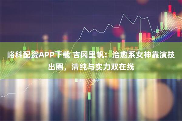 峪科配资APP下载 吉冈里帆：治愈系女神靠演技出圈，清纯与实力双在线