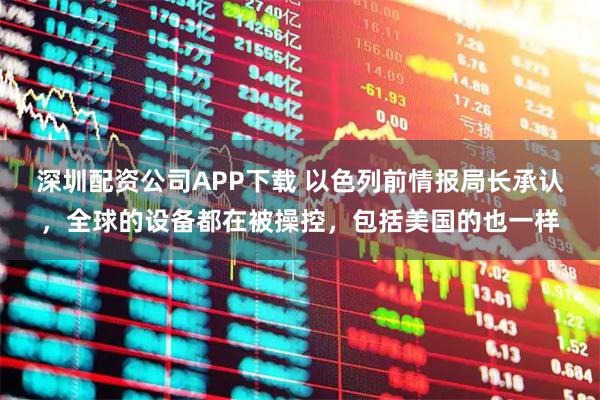 深圳配资公司APP下载 以色列前情报局长承认，全球的设备都在被操控，包括美国的也一样