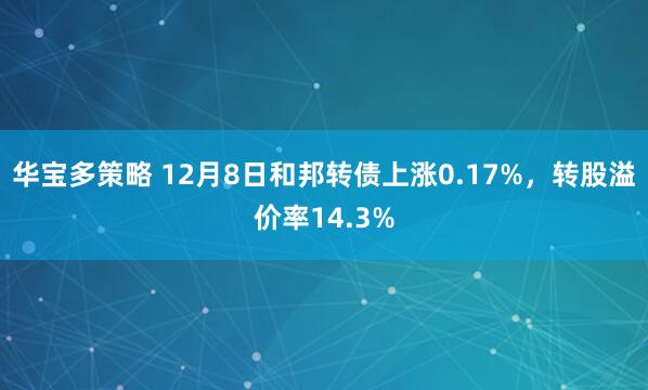 华宝多策略 12月8日和邦转债上涨0.17%，转股溢价率14.3%
