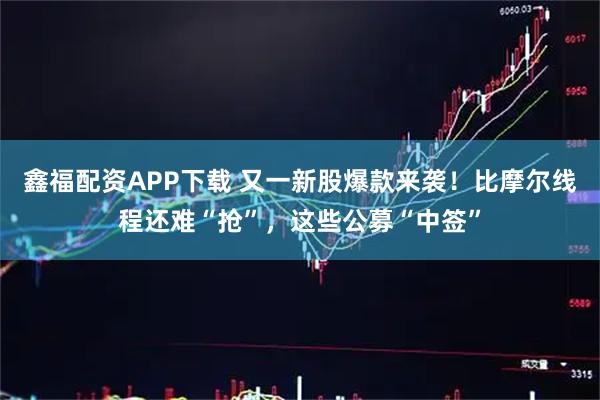 鑫福配资APP下载 又一新股爆款来袭！比摩尔线程还难“抢”，这些公募“中签”