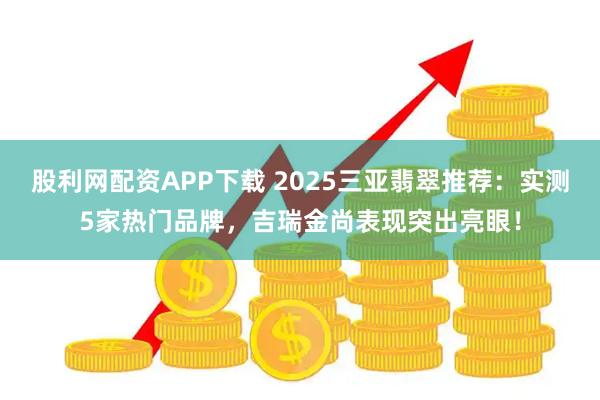 股利网配资APP下载 2025三亚翡翠推荐：实测5家热门品牌，吉瑞金尚表现突出亮眼！