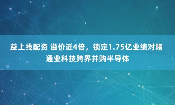 益上线配资 溢价近4倍，锁定1.75亿业绩对赌 通业科技跨界并购半导体