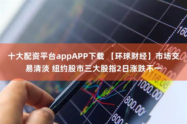 十大配资平台appAPP下载 【环球财经】市场交易清淡 纽约股市三大股指2日涨跌不一