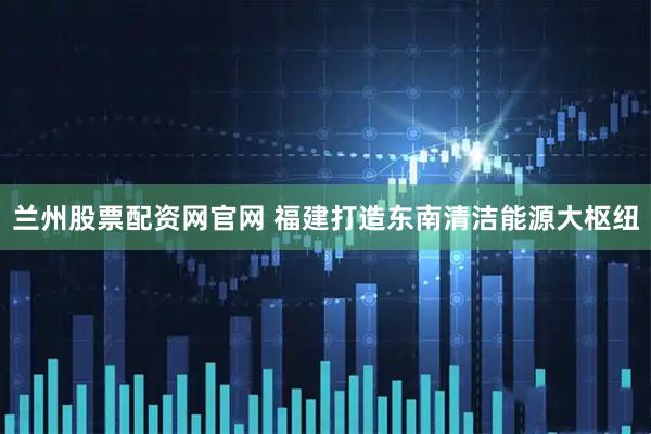 兰州股票配资网官网 福建打造东南清洁能源大枢纽