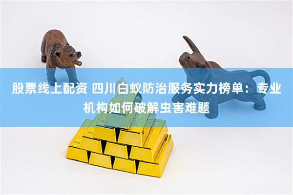 股票线上配资 四川白蚁防治服务实力榜单：专业机构如何破解虫害难题