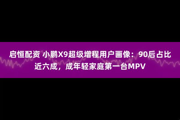 启恒配资 小鹏X9超级增程用户画像：90后占比近六成，成年轻家庭第一台MPV