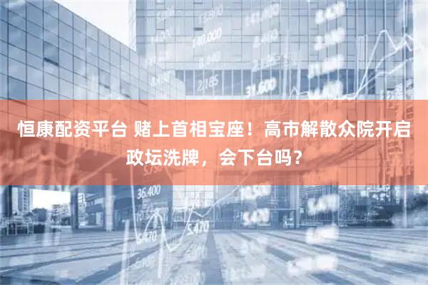 恒康配资平台 赌上首相宝座！高市解散众院开启政坛洗牌，会下台吗？