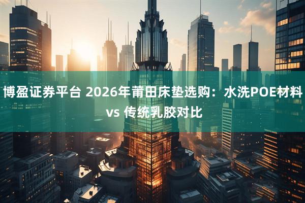 博盈证券平台 2026年莆田床垫选购：水洗POE材料 vs 传统乳胶对比