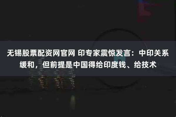 无锡股票配资网官网 印专家震惊发言：中印关系缓和，但前提是中国得给印度钱、给技术