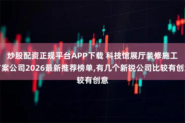 炒股配资正规平台APP下载 科技馆展厅装修施工方案公司2026最新推荐榜单,有几个新锐公司比较有创意