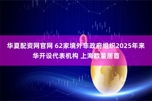 华夏配资网官网 62家境外非政府组织2025年来华开设代表机构 上海数量居首