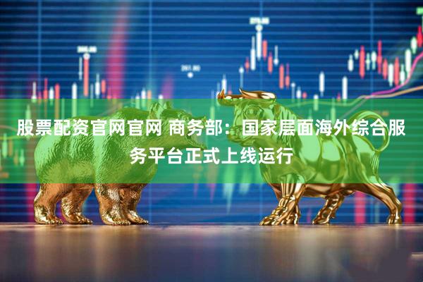 股票配资官网官网 商务部：国家层面海外综合服务平台正式上线运行