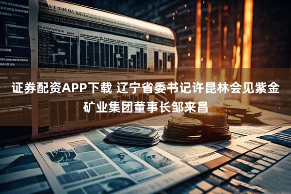 证券配资APP下载 辽宁省委书记许昆林会见紫金矿业集团董事长邹来昌
