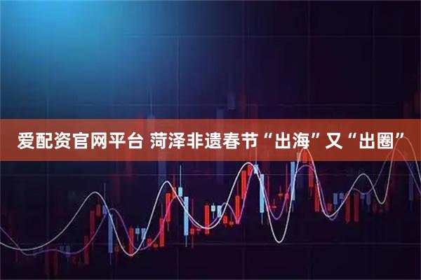 爱配资官网平台 菏泽非遗春节“出海”又“出圈”