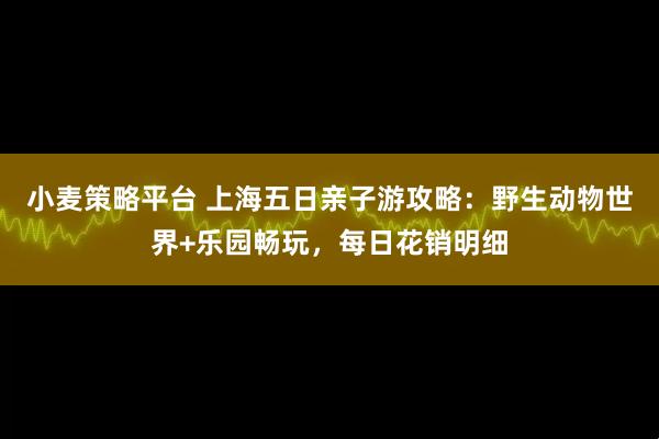 小麦策略平台 上海五日亲子游攻略：野生动物世界+乐园畅玩，每日花销明细