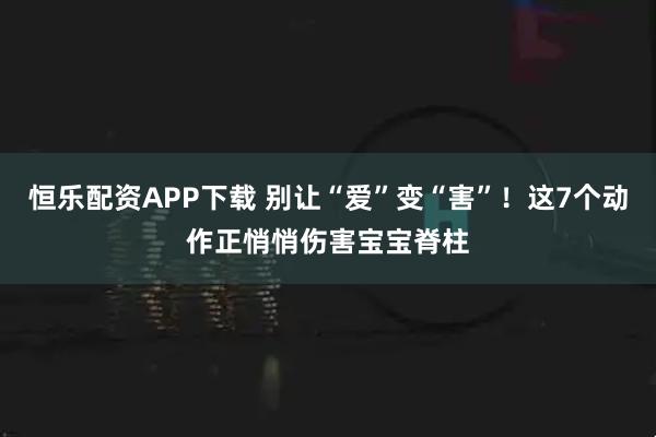 恒乐配资APP下载 别让“爱”变“害”！这7个动作正悄悄伤害宝宝脊柱