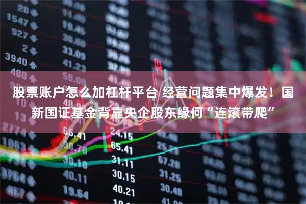 股票账户怎么加杠杆平台 经营问题集中爆发！国新国证基金背靠央企股东缘何“连滚带爬”