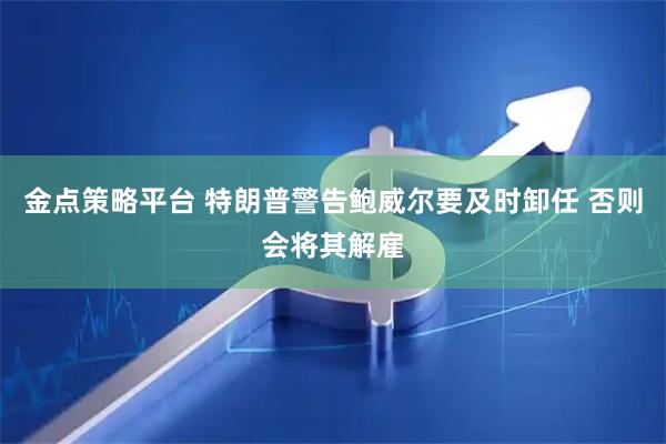 金点策略平台 特朗普警告鲍威尔要及时卸任 否则会将其解雇