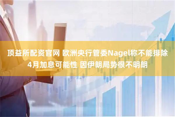 顶益所配资官网 欧洲央行管委Nagel称不能排除4月加息可能性 因伊朗局势很不明朗