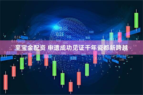 至宝金配资 申遗成功见证千年瓷都新跨越