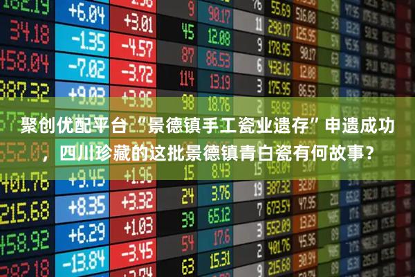 聚创优配平台 “景德镇手工瓷业遗存”申遗成功，四川珍藏的这批景德镇青白瓷有何故事？
