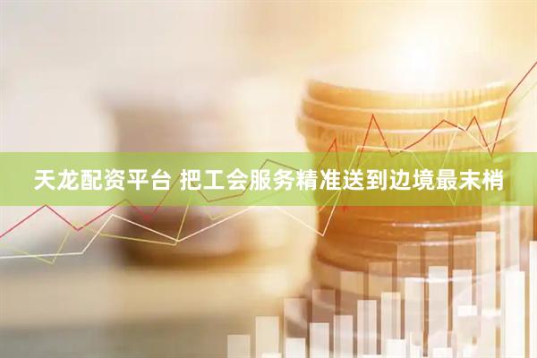 天龙配资平台 把工会服务精准送到边境最末梢
